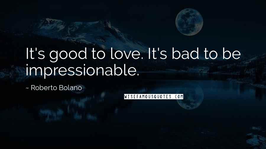 Roberto Bolano Quotes: It's good to love. It's bad to be impressionable.