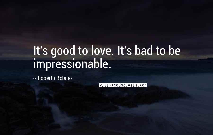 Roberto Bolano Quotes: It's good to love. It's bad to be impressionable.