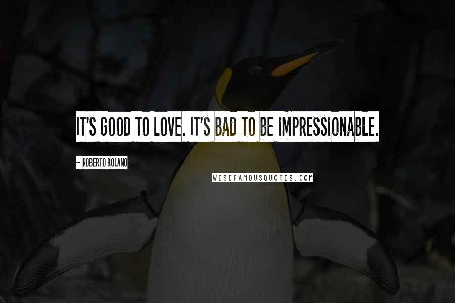 Roberto Bolano Quotes: It's good to love. It's bad to be impressionable.