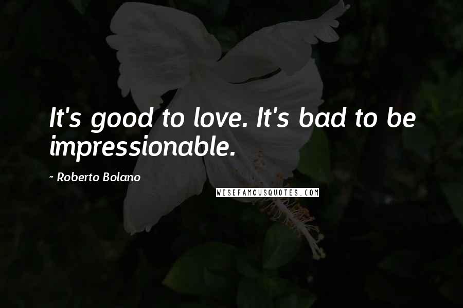 Roberto Bolano Quotes: It's good to love. It's bad to be impressionable.