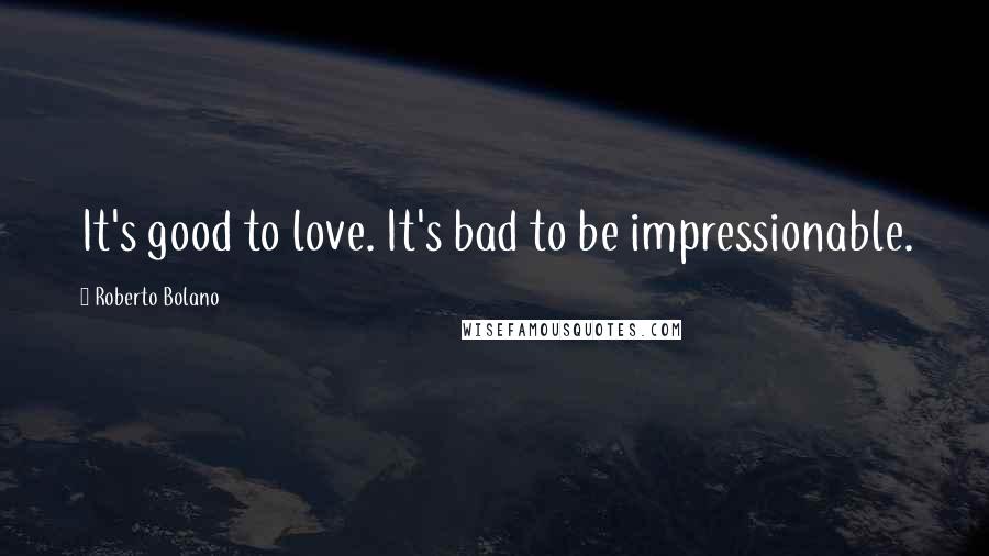 Roberto Bolano Quotes: It's good to love. It's bad to be impressionable.