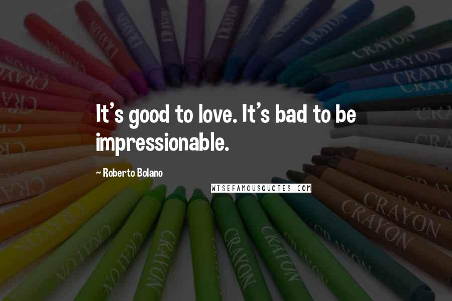 Roberto Bolano Quotes: It's good to love. It's bad to be impressionable.