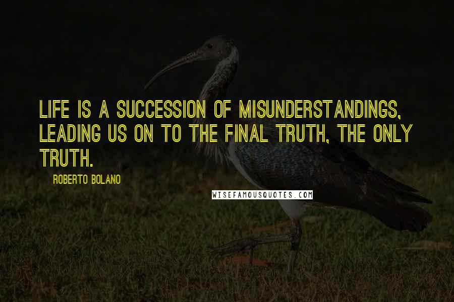 Roberto Bolano Quotes: Life is a succession of misunderstandings, leading us on to the final truth, the only truth.