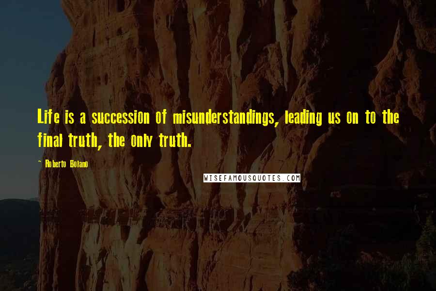 Roberto Bolano Quotes: Life is a succession of misunderstandings, leading us on to the final truth, the only truth.