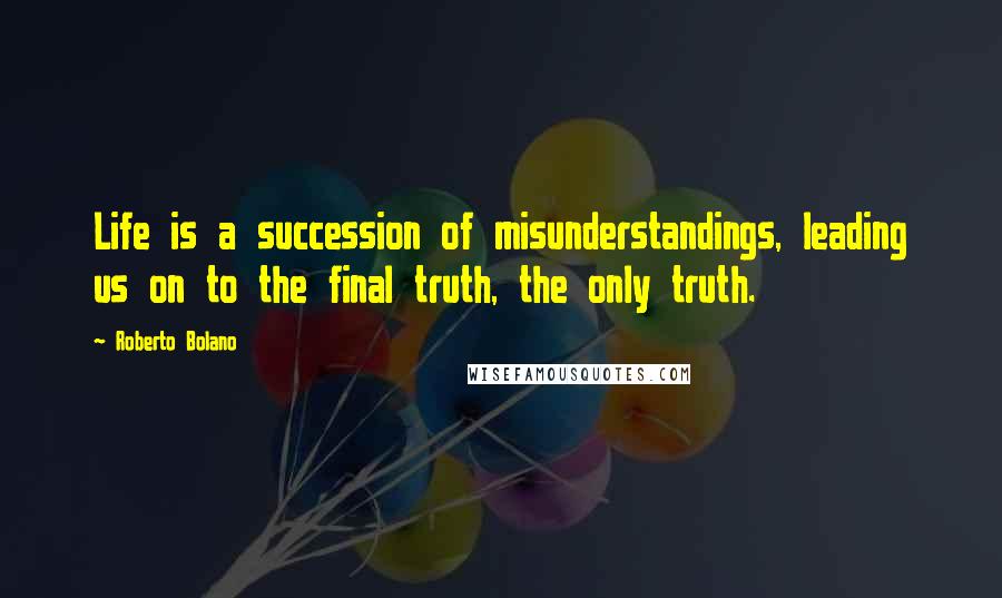 Roberto Bolano Quotes: Life is a succession of misunderstandings, leading us on to the final truth, the only truth.