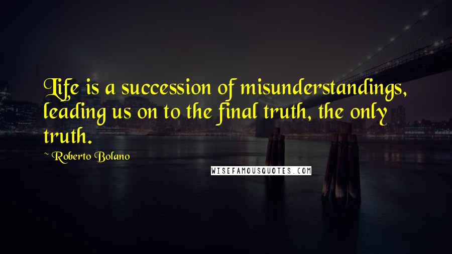 Roberto Bolano Quotes: Life is a succession of misunderstandings, leading us on to the final truth, the only truth.