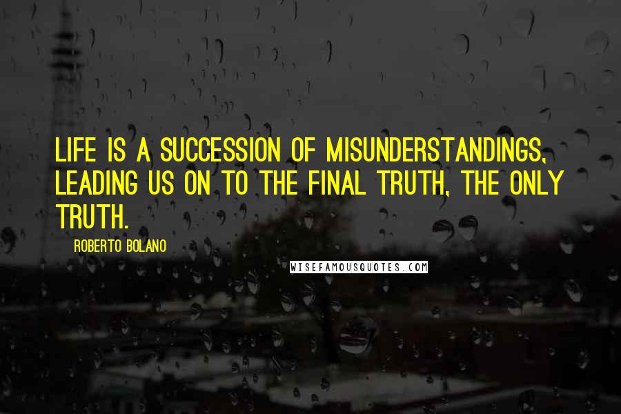 Roberto Bolano Quotes: Life is a succession of misunderstandings, leading us on to the final truth, the only truth.