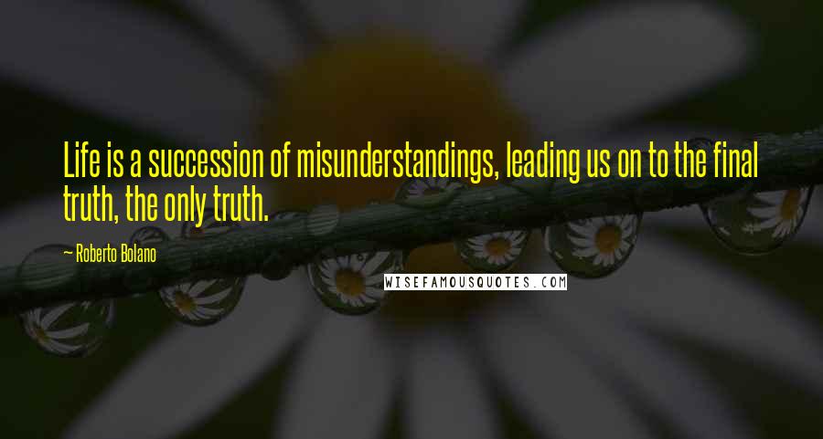 Roberto Bolano Quotes: Life is a succession of misunderstandings, leading us on to the final truth, the only truth.