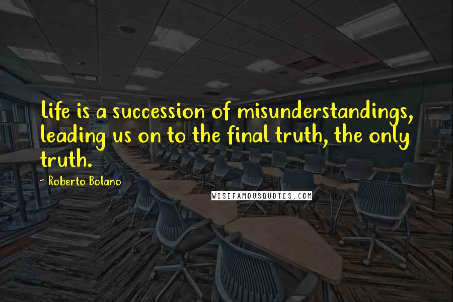 Roberto Bolano Quotes: Life is a succession of misunderstandings, leading us on to the final truth, the only truth.