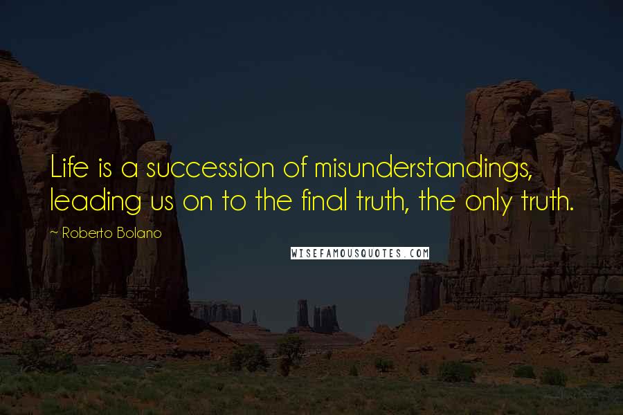 Roberto Bolano Quotes: Life is a succession of misunderstandings, leading us on to the final truth, the only truth.