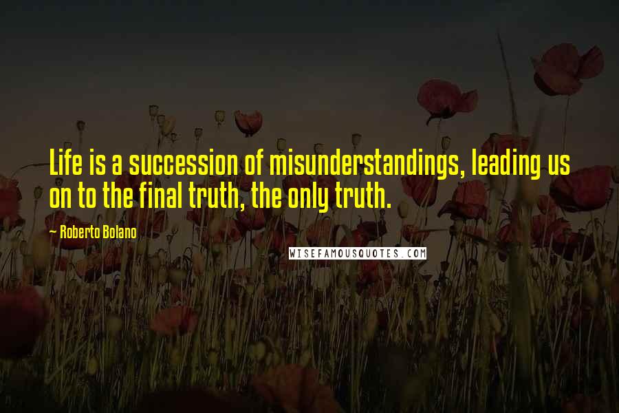 Roberto Bolano Quotes: Life is a succession of misunderstandings, leading us on to the final truth, the only truth.