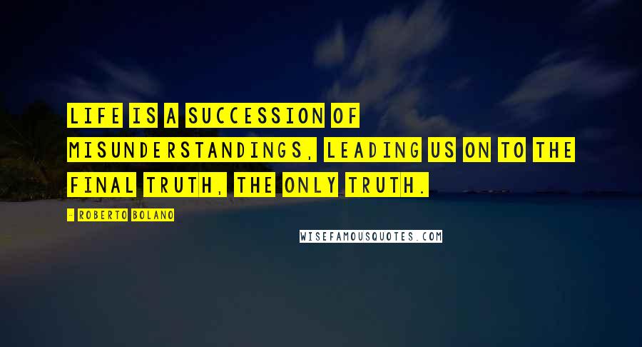 Roberto Bolano Quotes: Life is a succession of misunderstandings, leading us on to the final truth, the only truth.