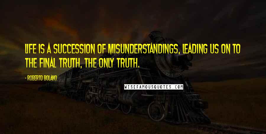 Roberto Bolano Quotes: Life is a succession of misunderstandings, leading us on to the final truth, the only truth.