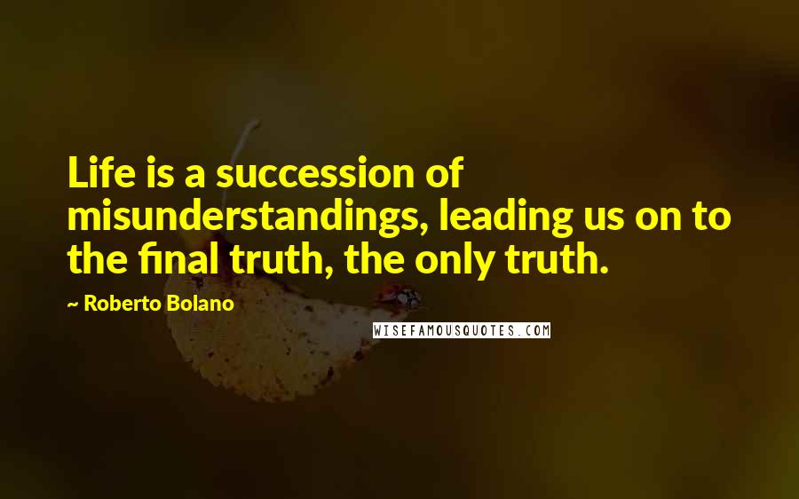 Roberto Bolano Quotes: Life is a succession of misunderstandings, leading us on to the final truth, the only truth.