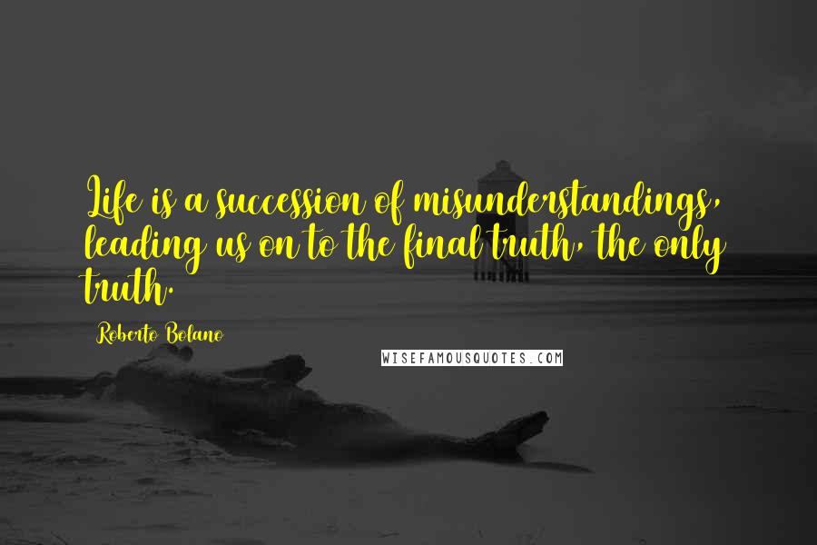 Roberto Bolano Quotes: Life is a succession of misunderstandings, leading us on to the final truth, the only truth.