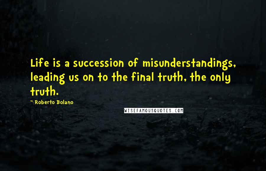 Roberto Bolano Quotes: Life is a succession of misunderstandings, leading us on to the final truth, the only truth.