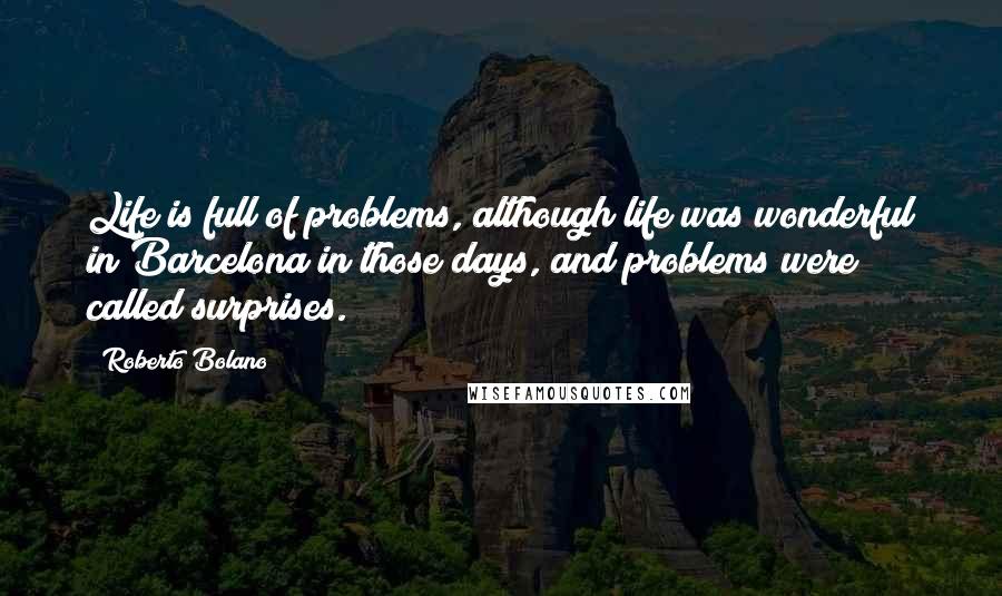 Roberto Bolano Quotes: Life is full of problems, although life was wonderful in Barcelona in those days, and problems were called surprises.