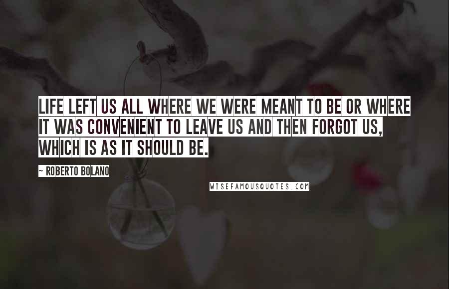 Roberto Bolano Quotes: Life left us all where we were meant to be or where it was convenient to leave us and then forgot us, which is as it should be.