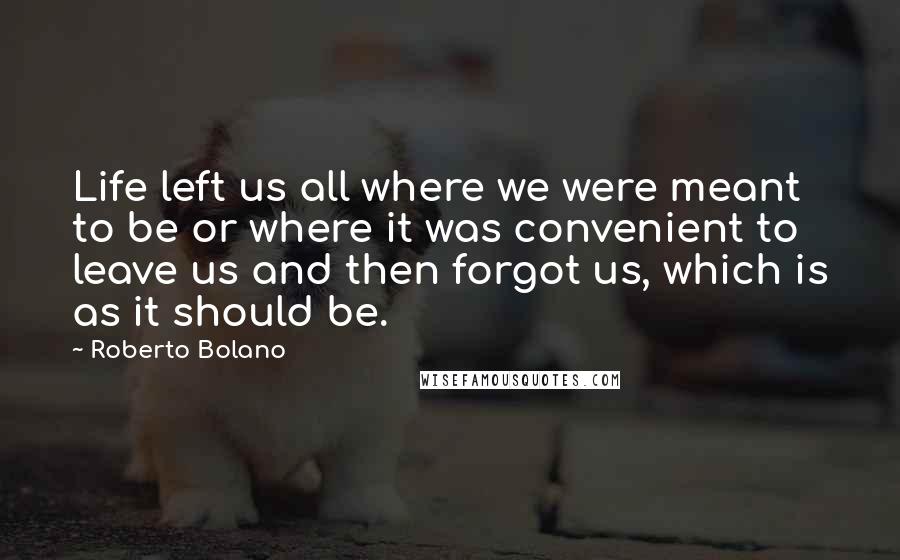 Roberto Bolano Quotes: Life left us all where we were meant to be or where it was convenient to leave us and then forgot us, which is as it should be.