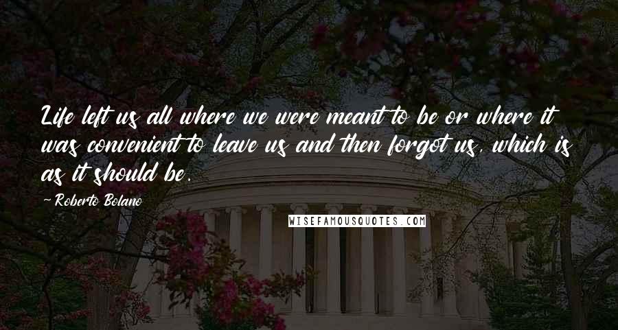 Roberto Bolano Quotes: Life left us all where we were meant to be or where it was convenient to leave us and then forgot us, which is as it should be.