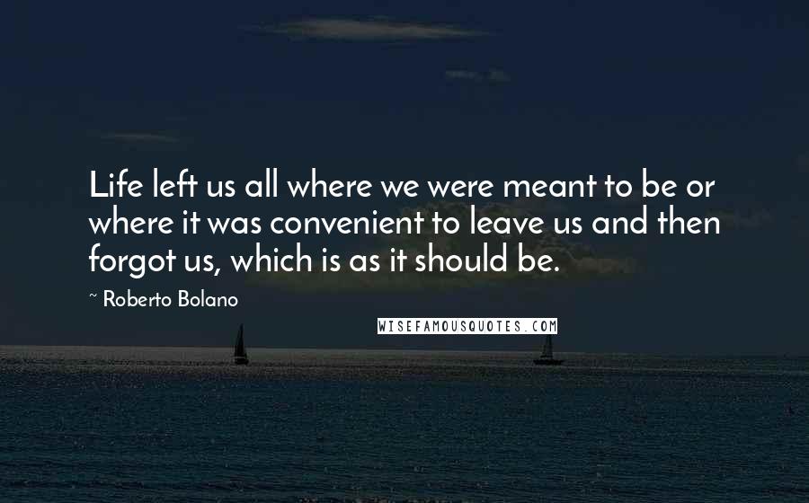 Roberto Bolano Quotes: Life left us all where we were meant to be or where it was convenient to leave us and then forgot us, which is as it should be.