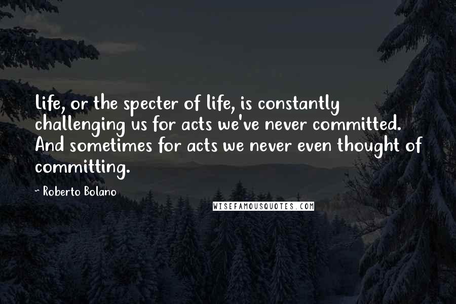 Roberto Bolano Quotes: Life, or the specter of life, is constantly challenging us for acts we've never committed. And sometimes for acts we never even thought of committing.