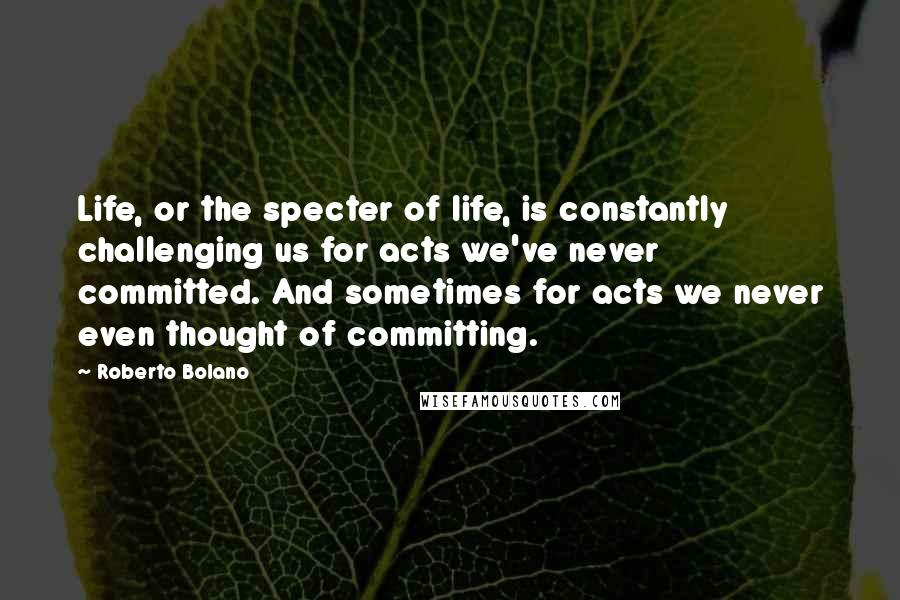 Roberto Bolano Quotes: Life, or the specter of life, is constantly challenging us for acts we've never committed. And sometimes for acts we never even thought of committing.