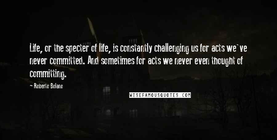Roberto Bolano Quotes: Life, or the specter of life, is constantly challenging us for acts we've never committed. And sometimes for acts we never even thought of committing.
