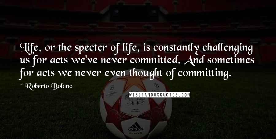 Roberto Bolano Quotes: Life, or the specter of life, is constantly challenging us for acts we've never committed. And sometimes for acts we never even thought of committing.
