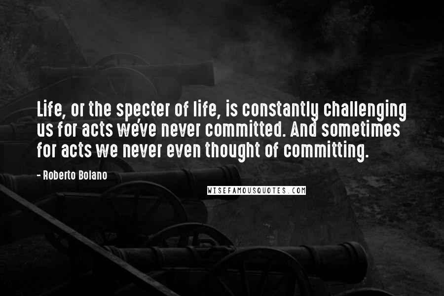 Roberto Bolano Quotes: Life, or the specter of life, is constantly challenging us for acts we've never committed. And sometimes for acts we never even thought of committing.