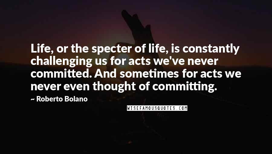 Roberto Bolano Quotes: Life, or the specter of life, is constantly challenging us for acts we've never committed. And sometimes for acts we never even thought of committing.