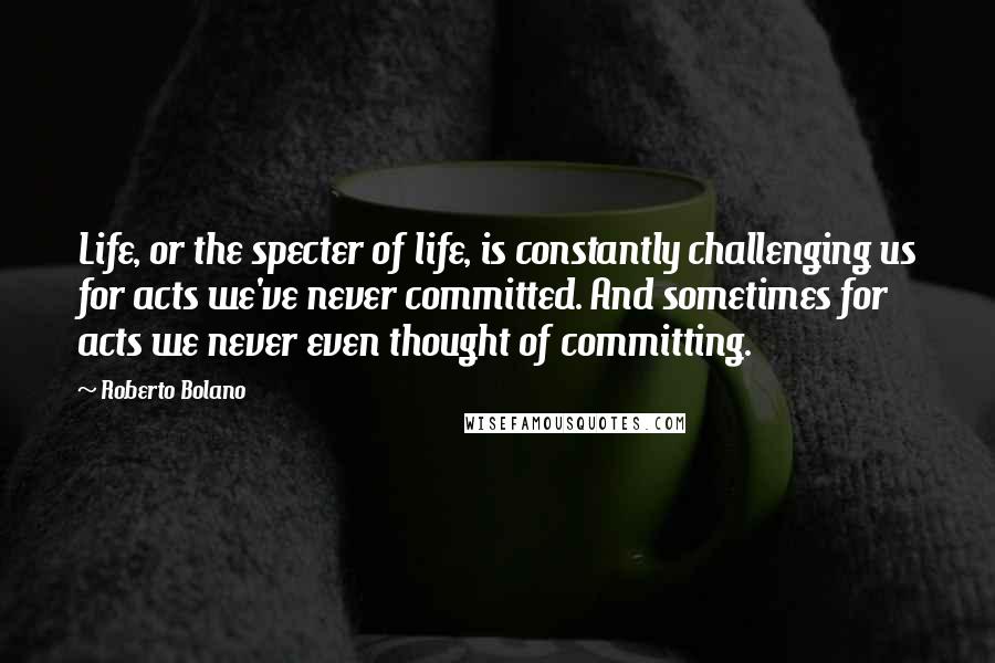 Roberto Bolano Quotes: Life, or the specter of life, is constantly challenging us for acts we've never committed. And sometimes for acts we never even thought of committing.