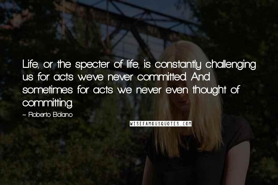 Roberto Bolano Quotes: Life, or the specter of life, is constantly challenging us for acts we've never committed. And sometimes for acts we never even thought of committing.