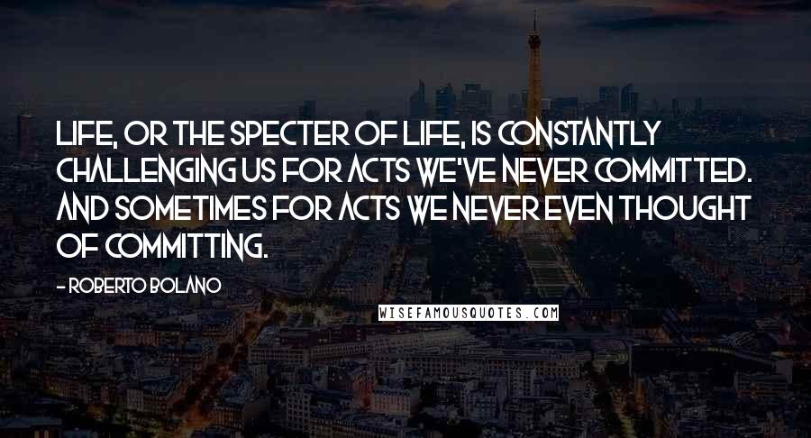 Roberto Bolano Quotes: Life, or the specter of life, is constantly challenging us for acts we've never committed. And sometimes for acts we never even thought of committing.