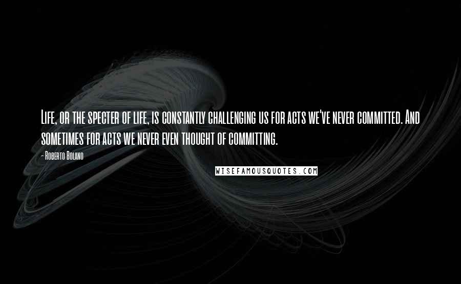 Roberto Bolano Quotes: Life, or the specter of life, is constantly challenging us for acts we've never committed. And sometimes for acts we never even thought of committing.