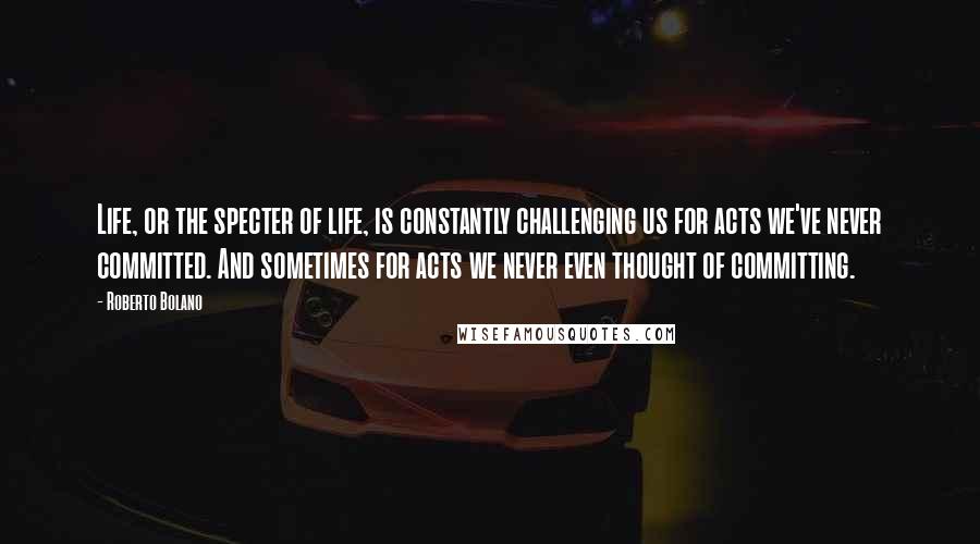 Roberto Bolano Quotes: Life, or the specter of life, is constantly challenging us for acts we've never committed. And sometimes for acts we never even thought of committing.
