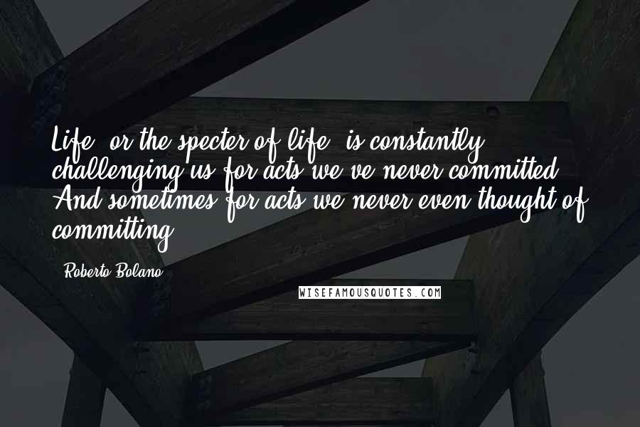 Roberto Bolano Quotes: Life, or the specter of life, is constantly challenging us for acts we've never committed. And sometimes for acts we never even thought of committing.