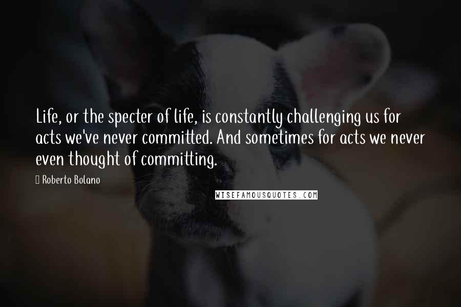 Roberto Bolano Quotes: Life, or the specter of life, is constantly challenging us for acts we've never committed. And sometimes for acts we never even thought of committing.