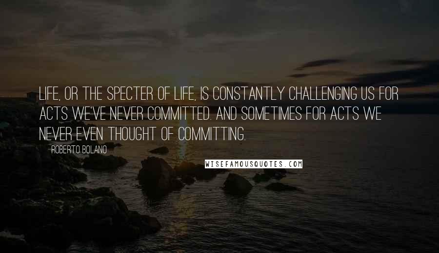 Roberto Bolano Quotes: Life, or the specter of life, is constantly challenging us for acts we've never committed. And sometimes for acts we never even thought of committing.