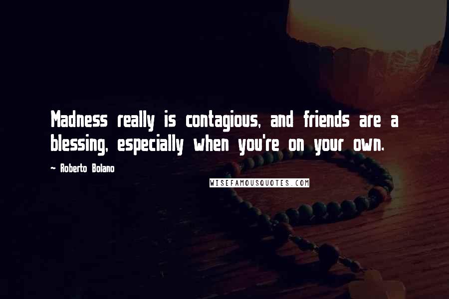 Roberto Bolano Quotes: Madness really is contagious, and friends are a blessing, especially when you're on your own.