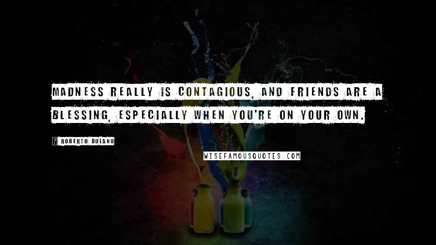 Roberto Bolano Quotes: Madness really is contagious, and friends are a blessing, especially when you're on your own.
