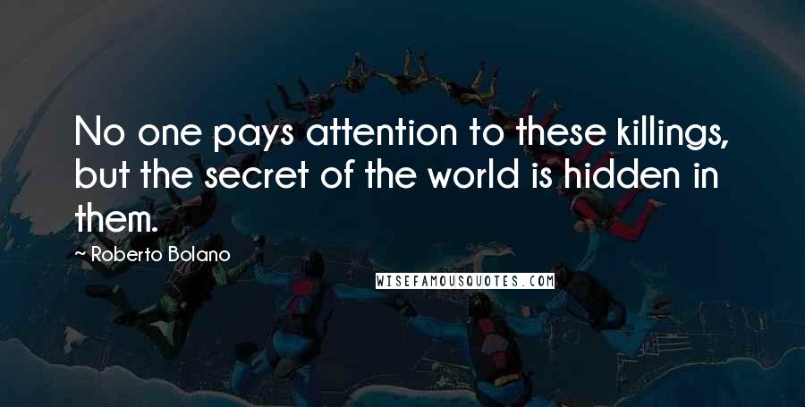 Roberto Bolano Quotes: No one pays attention to these killings, but the secret of the world is hidden in them.