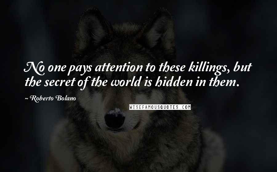 Roberto Bolano Quotes: No one pays attention to these killings, but the secret of the world is hidden in them.