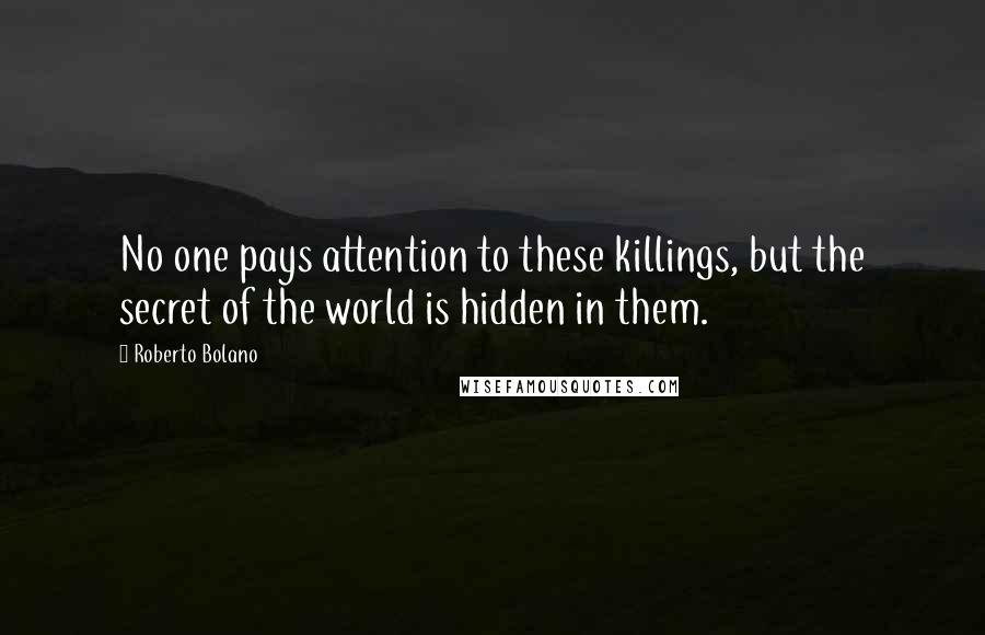 Roberto Bolano Quotes: No one pays attention to these killings, but the secret of the world is hidden in them.