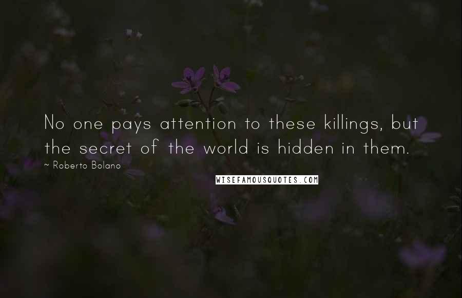 Roberto Bolano Quotes: No one pays attention to these killings, but the secret of the world is hidden in them.