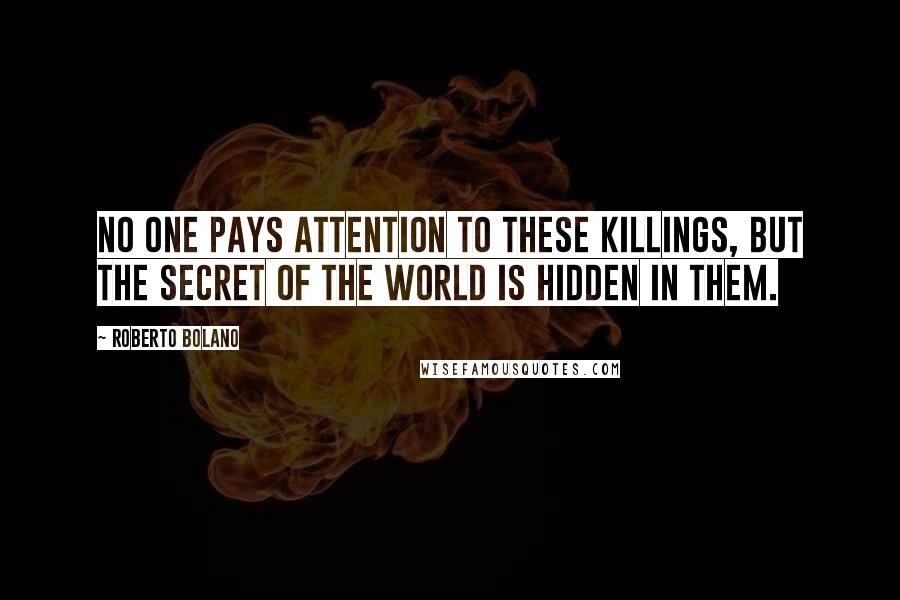 Roberto Bolano Quotes: No one pays attention to these killings, but the secret of the world is hidden in them.