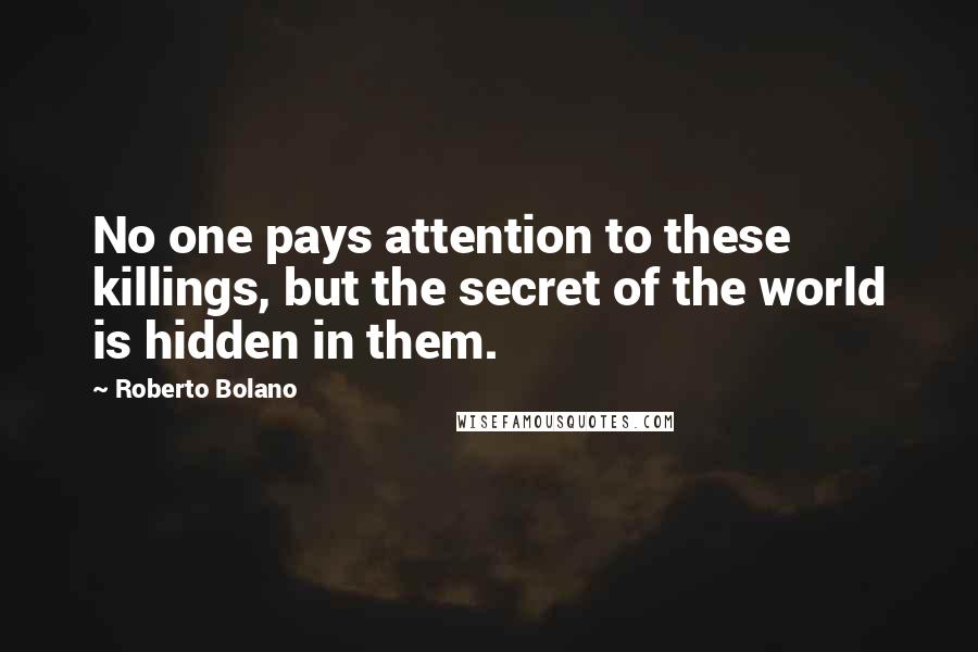 Roberto Bolano Quotes: No one pays attention to these killings, but the secret of the world is hidden in them.