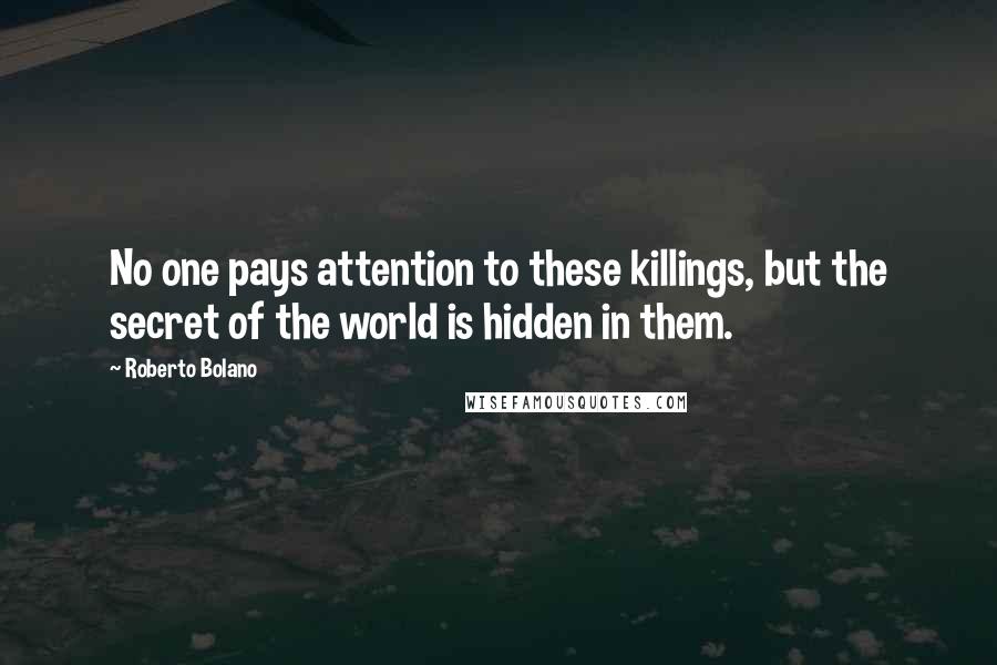 Roberto Bolano Quotes: No one pays attention to these killings, but the secret of the world is hidden in them.