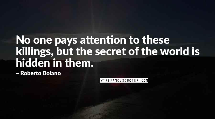 Roberto Bolano Quotes: No one pays attention to these killings, but the secret of the world is hidden in them.