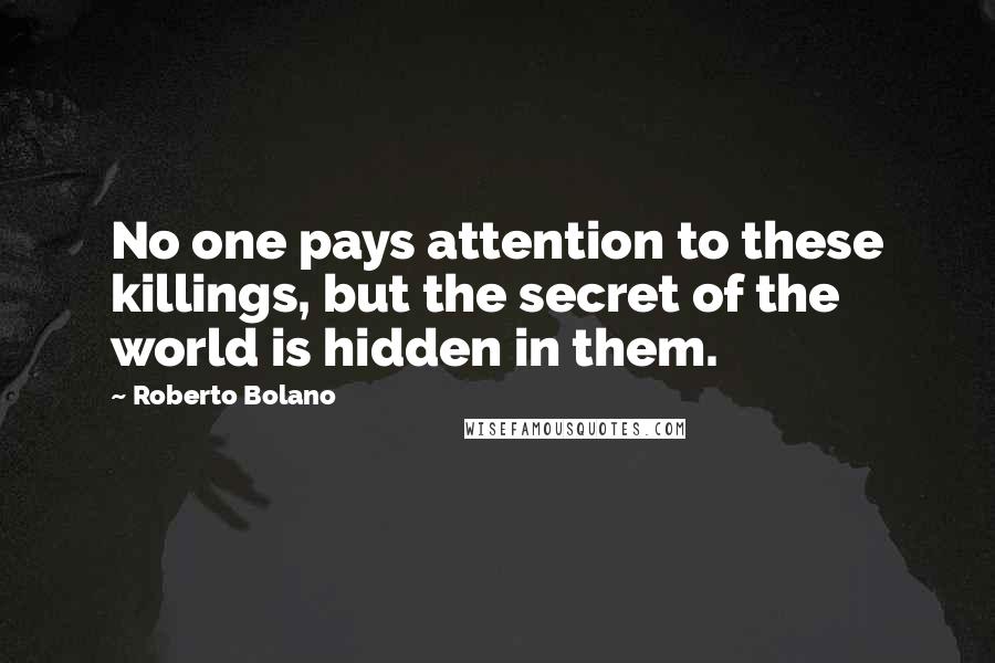 Roberto Bolano Quotes: No one pays attention to these killings, but the secret of the world is hidden in them.